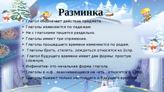 Разминка Глагол обозначает действие предмета. Глаголы изменяются по падежам. Не с глаголами пишется раздельно. Глаголы имеют три спряжения. Глаголы прошедшего времени изменяются по родам.  Глаголы брить, стелить, зиждиться относятся ко 2спр.  Глагол будущего времени имеет две формы: простую сложную. Инфинитив- это начальная форма глагола. Глаголы в н.ф , оканчивающиеся на –еть , относятся к 1 спр Глаголы бывают только настоящего и будущего времени 