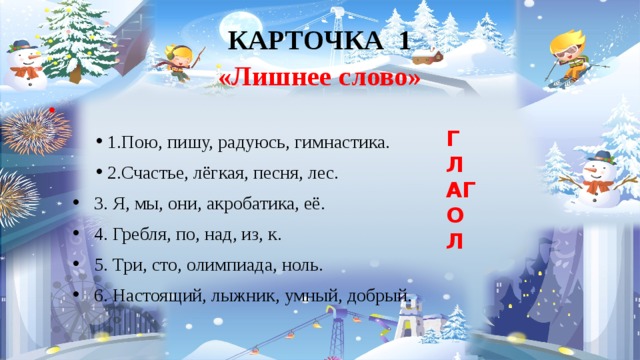 КАРТОЧКА 1  «Лишнее слово»      1.Пою, пишу, радуюсь, гимнастика.  2.Счастье, лёгкая, песня, лес.  3. Я, мы, они, акробатика, её.  4. Гребля, по, над, из, к.  5. Три, сто, олимпиада, ноль.  6. Настоящий, лыжник, умный, добрый. ГЛАГОЛ 