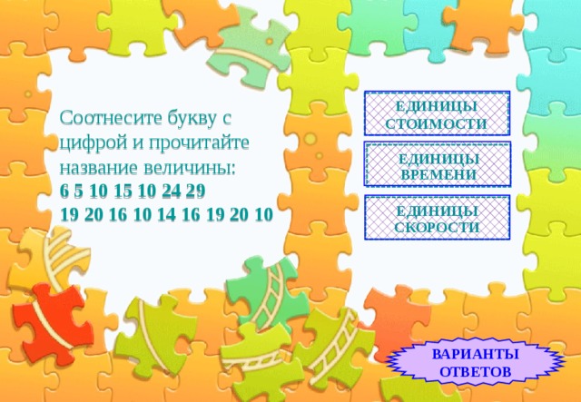 Соотнесите букву с цифрой и прочитайте название величины:  6 5 10 15 10 24 29  19 20 16 10 14 16 19 20 10 ЕДИНИЦЫ СТОИМОСТИ ЕДИНИЦЫ ВРЕМЕНИ ЕДИНИЦЫ СКОРОСТИ ВАРИАНТЫ ОТВЕТОВ 