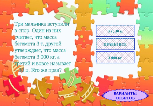 Три мальчика вступили  в спор. Один из них считает, что масса бегемота 3 т, другой утверждает, что масса бегемота 3 000 кг, а третий и вовсе называет – 30 ц. Кто же прав? 3 т; 30 ц ПРАВЫ ВСЕ 3 000 кг ВАРИАНТЫ ОТВЕТОВ 