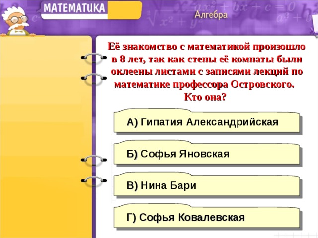 Её знакомство с математикой произошло в 8 лет, так как стены её комнаты были оклеены листами с записями лекций по математике профессора Островского. Кто она? А) Гипатия Александрийская  Б) Софья Яновская В) Нина Бари Г)  Софья Ковалевская 