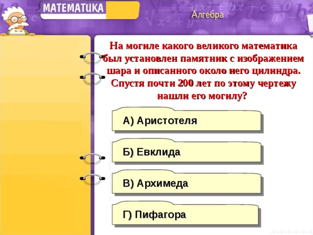 На могиле какого великого математика был установлен памятник с изображением шара и описанного около него цилиндра. Спустя почти 200 лет по этому чертежу нашли его могилу? А) Аристотеля Б) Евклида В)  Архимеда Г) Пифагора 