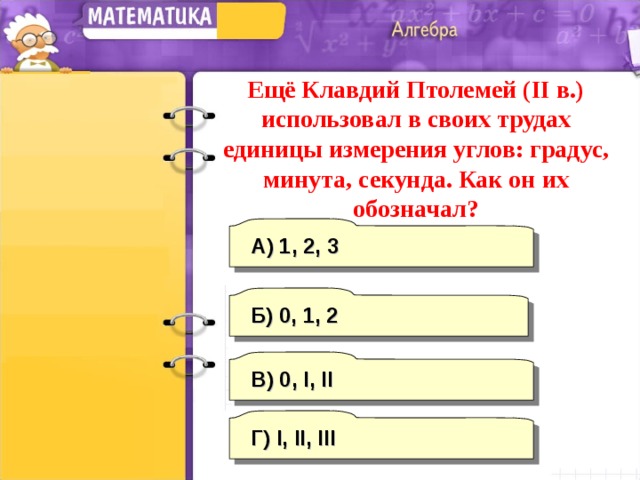 Ещё Клавдий Птолемей ( II в.) использовал в своих трудах единицы измерения углов: градус, минута, секунда. Как он их обозначал? А) 1, 2, 3 Б) 0, 1, 2 В) 0, I, II Г) I, II, III 