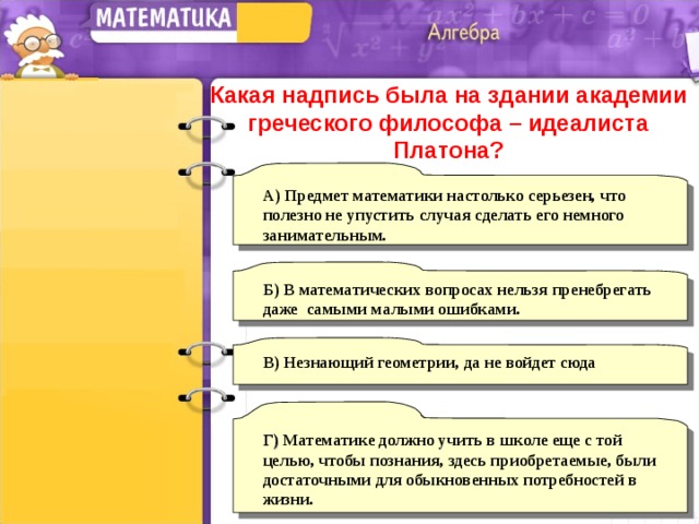 Какая надпись была на здании академии греческого философа – идеалиста Платона? А) Предмет математики настолько серьезен, что полезно не упустить случая сделать его немного занимательным. Б) В математических вопросах нельзя пренебрегать даже самыми малыми ошибками. В)  Незнающий геометрии, да не войдет сюда Г) Математике должно учить в школе еще с той целью, чтобы познания, здесь приобретаемые, были достаточными для обыкновенных потребностей в жизни. 