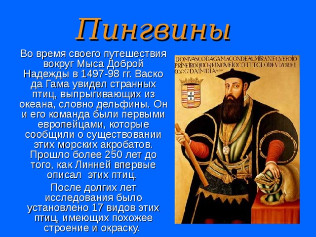 Пингвины Во время своего путешествия вокруг Мыса Доброй Надежды в 1497-98 гг. Васко да Гама увидел странных птиц, выпрыгивающих из океана, словно дельфины. Он и его команда были первыми европейцами, которые сообщили о существовании этих морских акробатов. Прошло более 250 лет до того, как Линней впервые описал  этих птиц. После долгих лет исследования было установлено 17 видов этих птиц, имеющих похожее строение и окраску.