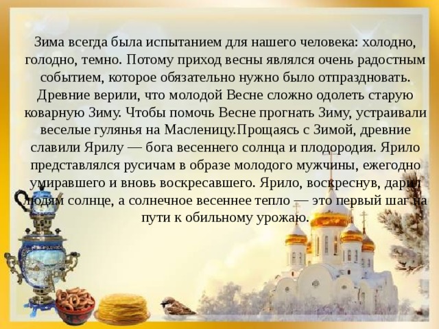 Зима всегда была испытанием для нашего человека: холодно, голодно, темно. Потому приход весны являлся очень радостным событием, которое обязательно нужно было отпраздновать. Древние верили, что молодой Весне сложно одолеть старую коварную Зиму. Чтобы помочь Весне прогнать Зиму, устраивали веселые гулянья на Масленицу.Прощаясь с Зимой, древние славили Ярилу — бога весеннего солнца и плодородия. Ярило представлялся русичам в образе молодого мужчины, ежегодно умиравшего и вновь воскресавшего. Ярило, воскреснув, дарил людям солнце, а солнечное весеннее тепло — это первый шаг на пути к обильному урожаю. 