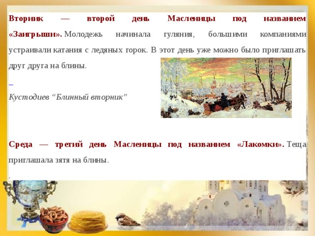 Вторник — второй день Масленицы под названием «Заигрыши».  Молодежь начинала гуляния, большими компаниями устраивали катания с ледяных горок. В этот день уже можно было приглашать друг друга на блины.  Кустодиев “Блинный вторник”  Среда — третий день Масленицы под названием «Лакомки».  Теща приглашала зятя на блины. . 