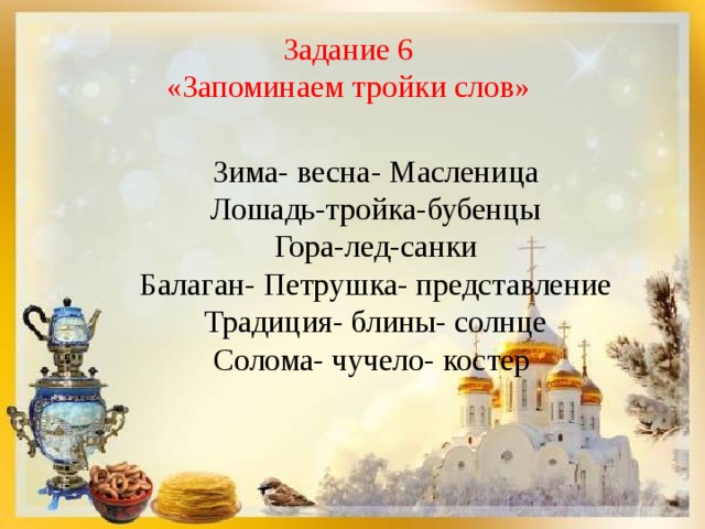 Задание 6 «Запоминаем тройки слов» Зима- весна- Масленица Лошадь-тройка-бубенцы Гора-лед-санки Балаган- Петрушка- представление Традиция- блины- солнце Солома- чучело- костер 