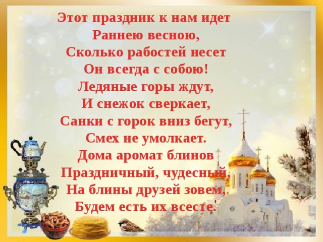 Этот праздник к нам идет Раннею весною, Сколько рабостей несет Он всегда с собою! Ледяные горы ждут, И снежок сверкает, Санки с горок вниз бегут, Смех не умолкает. Дома аромат блинов Праздничный, чудесный, На блины друзей зовем, Будем есть их всесте. 