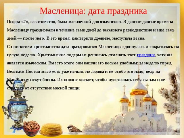 Масленица: дата праздника Цифра «7», как известно, была магической для язычников. В давние-давние времена Масленицу праздновали в течение семи дней до весеннего равноденствия и еще семь дней — после него. В это время, как верили древние, наступала весна. С принятием христианства дата празднования Масленицы сдвинулась и сократилась на целую неделю. Христианские лидеры не решились отменять этот  праздник , хотя он является языческим. Вместо этого они нашли его весьма удобным: за неделю перед Великим Постом мясо есть уже нельзя, но людям и не особо это надо, ведь на Масленицу пекут блины. Их вполне хватает, чтобы чувствовать себя сытым и не страдать от отсутствия мясной пищи. 