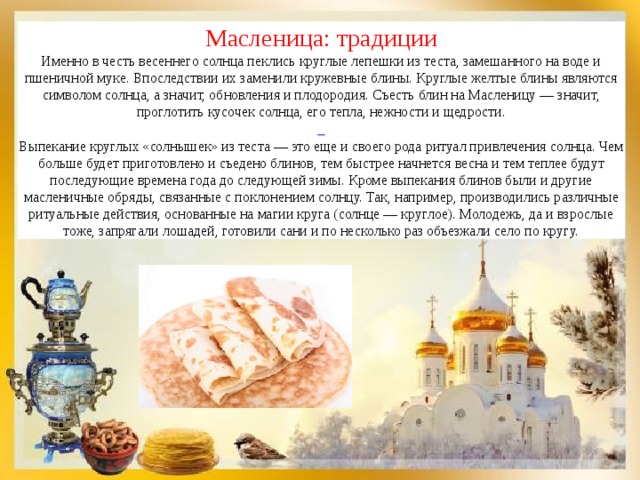 Масленица: традиции Именно в честь весеннего солнца пеклись круглые лепешки из теста, замешанного на воде и пшеничной муке. Впоследствии их заменили кружевные блины. Круглые желтые блины являются символом солнца, а значит, обновления и плодородия. Съесть блин на Масленицу — значит, проглотить кусочек солнца, его тепла, нежности и щедрости.  Выпекание круглых «солнышек» из теста — это еще и своего рода ритуал привлечения солнца. Чем больше будет приготовлено и съедено блинов, тем быстрее начнется весна и тем теплее будут последующие времена года до следующей зимы. Кроме выпекания блинов были и другие масленичные обряды, связанные с поклонением солнцу. Так, например, производились различные ритуальные действия, основанные на магии круга (солнце — круглое). Молодежь, да и взрослые тоже, запрягали лошадей, готовили сани и по несколько раз объезжали село по кругу. 