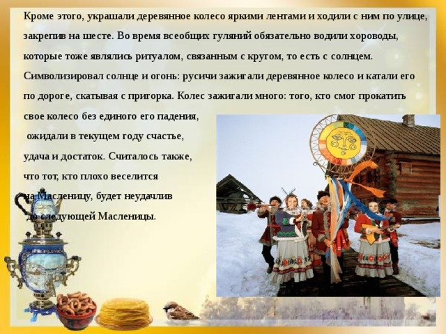 Кроме этого, украшали деревянное колесо яркими лентами и ходили с ним по улице, закрепив на шесте. Во время всеобщих гуляний обязательно водили хороводы, которые тоже являлись ритуалом, связанным с кругом, то есть с солнцем. Символизировал солнце и огонь: русичи зажигали деревянное колесо и катали его по дороге, скатывая с пригорка. Колес зажигали много: того, кто смог прокатить свое колесо без единого его падения,  ожидали в текущем году счастье, удача и достаток. Считалось также, что тот, кто плохо веселится на Масленицу, будет неудачлив  до следующей Масленицы. 