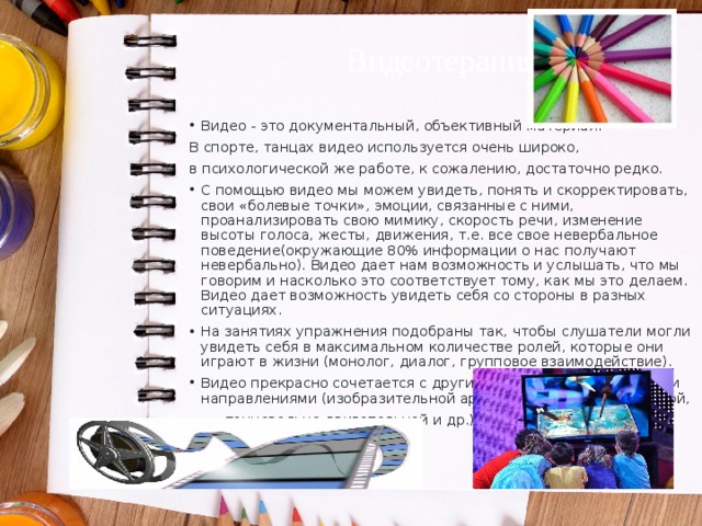 Видеотерапия Видео - это документальный, объективный материал. В спорте, танцах видео используется очень широко, в психологической же работе, к сожалению, достаточно редко. С помощью видео мы можем увидеть, понять и скорректировать, свои «болевые точки», эмоции, связанные с ними, проанализировать свою мимику, скорость речи, изменение высоты голоса, жесты, движения, т.е. все свое невербальное поведение(окружающие 80% информации о нас получают невербально). Видео дает нам возможность и услышать, что мы говорим и насколько это соответствует тому, как мы это делаем. Видео дает возможность увидеть себя со стороны в разных ситуациях. На занятиях упражнения подобраны так, чтобы слушатели могли увидеть себя в максимальном количестве ролей, которые они играют в жизни (монолог, диалог, групповое взаимодействие). Видео прекрасно сочетается с другими психотерапевтическими направлениями (изобразительной арт-терапией, символодрамой,  танцевально-двигательной и др.) 