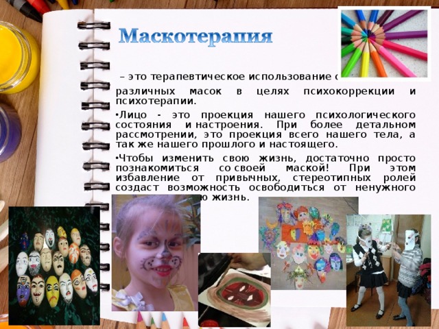  – это терапевтическое использование самых различных масок в целях психокоррекции и психотерапии. Лицо - это проекция нашего психологического состояния и настроения. При более детальном рассмотрении, это проекция всего нашего тела, а так же нашего прошлого и настоящего. Чтобы изменить свою жизнь, достаточно просто познакомиться со своей маской! При этом избавление от привычных, стереотипных ролей создаст возможность освободиться от ненужного и изменить свою жизнь. 