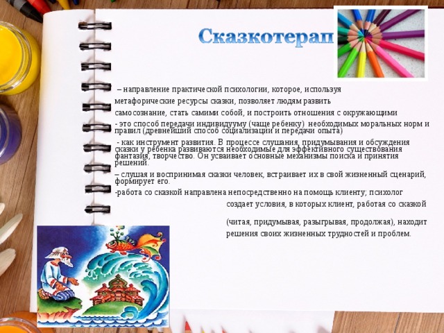  – направление практической психологии, которое, используя метафорические ресурсы сказки, позволяет людям развить самосознание, стать самими собой, и построить отношения с окружающими - это способ передачи индивидууму (чаще ребенку) необходимых моральных норм и правил (древнейший способ социализации и передачи опыта)  - как инструмент развития. В процессе слушания, придумывания и обсуждения сказки у ребенка развиваются необходимые для эффективного существования фантазия, творчество. Он усваивает основные механизмы поиска и принятия решений. – слушая и воспринимая сказки человек, встраивает их в свой жизненный сценарий, формирует его. работа со сказкой направлена непосредственно на помощь клиенту; психолог  создает условия, в которых клиент, работая со сказкой  (читая, придумывая, разыгрывая, продолжая), находит  решения своих жизненных трудностей и проблем. 