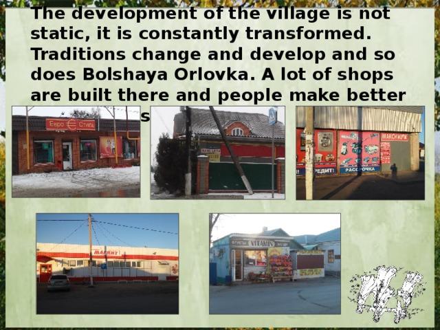 The development of the village is not static, it is constantly transformed. Traditions change and develop and so does Bolshaya Orlovka. A lot of shops are built there and people make better their houses every year. 