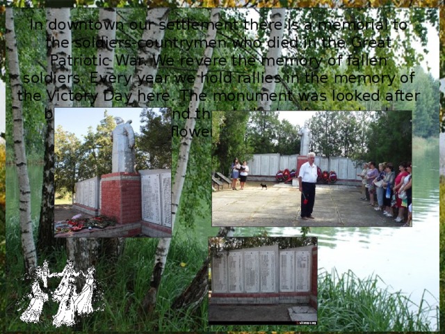 In downtown our settlement there is a memorial to the soldiers-countrymen who died in the Great Patriotic War. We revere the memory of fallen soldiers. Every year we hold rallies in the memory of the Victory Day here.  The monument was looked after by the villagers and the students of our school.  Wreaths and flowers are always near it. 