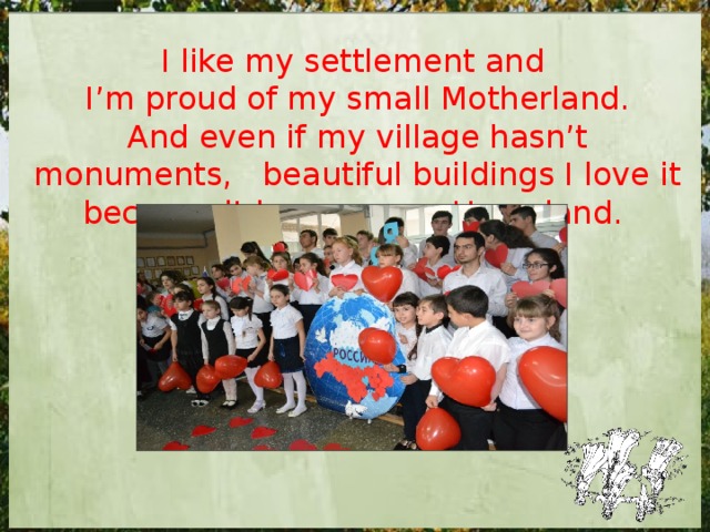 I like my settlement and I’m proud of my small Motherland. And even if my village hasn’t monuments, beautiful buildings I love it because it became my Homeland. 