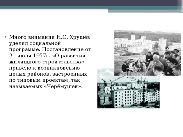 Много внимания Н.С. Хрущёв уделял социальной программе. Постановление от 31 июля 1957г. «О развитии жилищного строительства» привело к возникновению целых районов, застроенных по типовым проектам, так называемых «Черёмушек». 