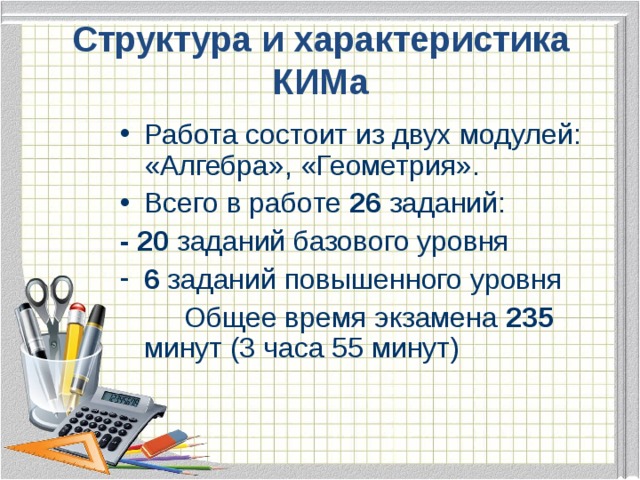 Структура  и характеристика КИМа Работа состоит из двух модулей: «Алгебра», «Геометрия». Всего в работе 26 заданий: - 20 заданий базового уровня 6 заданий повышенного уровня   Общее время экзамена 235 минут (3 часа 55 минут)