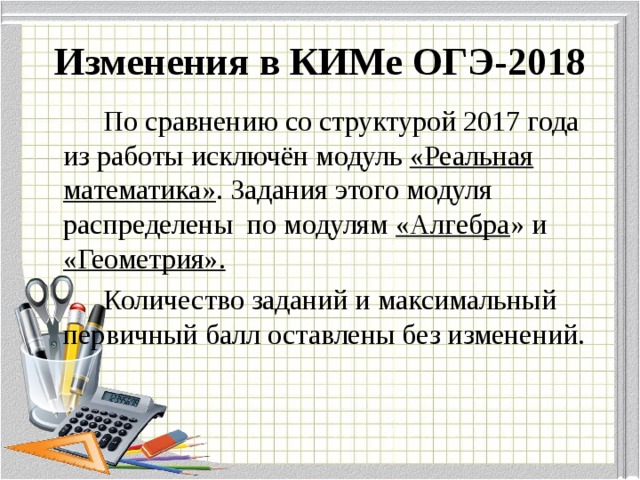Изменения в КИМе ОГЭ-2018   По сравнению со структурой 2017 года из работы исключён модуль «Реальная математика» . Задания этого модуля распределены по модулям «Алгебра » и «Геометрия».   Количество заданий и максимальный первичный балл оставлены без изменений.