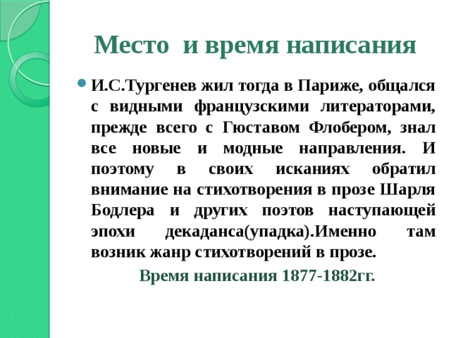 Место и время написания И.С.Тургенев жил тогда в Париже, общался с видными французскими литераторами, прежде всего с Гюставом Флобером, знал все новые и модные направления. И поэтому в своих исканиях обратил внимание на стихотворения в прозе Шарля Бодлера и других поэтов наступающей эпохи декаданса(упадка).Именно там возник жанр стихотворений в прозе. Время написания 1877-1882гг.