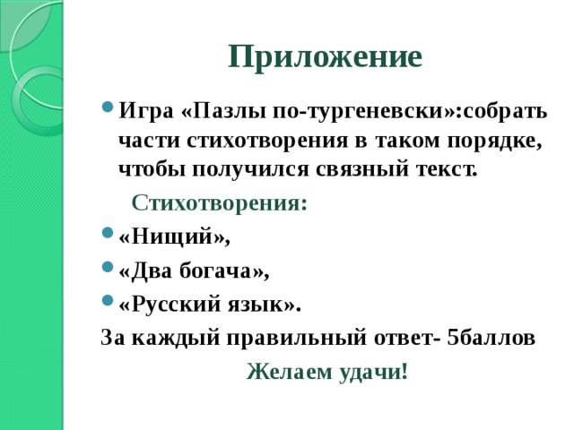 Приложение Игра «Пазлы по-тургеневски»:собрать части стихотворения в таком порядке, чтобы получился связный текст.  Стихотворения: «Нищий», «Два богача», «Русский язык». За каждый правильный ответ- 5баллов Желаем удачи!