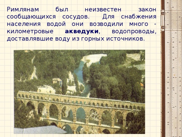 Римлянам был неизвестен закон сообщающихся сосудов. Для снабжения населения водой они возводили много - километровые акведуки , водопроводы, доставлявшие воду из горных источников. 