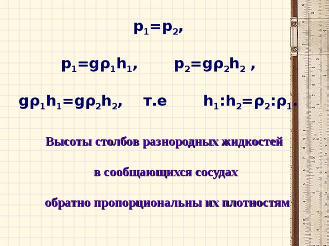 p 1 =p 2 ,  p 1 =g ρ 1 h 1 , p 2 =g ρ 2 h 2 ,  g ρ 1 h 1 =g ρ 2 h 2 , т.е h 1 :h 2 = ρ 2 : ρ 1 .  Высоты столбов разнородных жидкостей  в сообщающихся сосудах   обратно пропорциональны их плотностям 