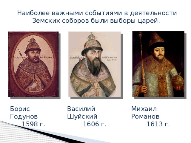 Наиболее важными событиями в деятельности Земских соборов были выборы царей. В XVI – XVII вв. особое место среди органов государственной власти занимали Земские соборы, которые являлись выборными представительными органами от разных сословий. Земские соборы в свою очередь проводили выборы царей. Выборы царей проходили в 1598 г. – избран на царство Борис Годунов, в 1606 г. – Василий Шуйский, 1613 г. – Михаил Романов. Порядок выборов царей не был оформлен в специальную процедуру, но подразумевал особую тактику проведения соборных заседаний. Михаил Романов 1613 г. Борис Годунов Василий Шуйский 1598 г. 1606 г.  