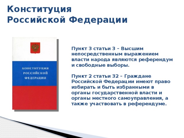 Конституция  Российской Федерации Пункт 3 статьи 3 – Высшим непосредственным выражением власти народа являются референдум и свободные выборы.  Пункт 2 статьи 32 – Граждане Российской Федерации имеют право избирать и быть избранными в органы государственной власти и органы местного самоуправления, а также участвовать в референдуме. С самых первых страниц в Конституции закреплено понятие свободных выборов и референдума, а так же право каждого гражданина избирать и быть избранным. 8 