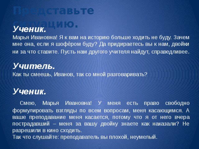 Представьте ситуацию. Ученик.  Марья Ивановна! Я к вам на историю больше ходить не буду. Зачем мне она, если я шофёром буду? Да придираетесь вы к нам, двойки ни за что ставите. Пусть нам другого учителя найдут, справедливее . Учитель.  Как ты смеешь, Иванов, так со мной разговаривать? Ученик.  Смею, Марья Ивановна! У меня есть право свободно формулировать взгляды по всем вопросам, меня касающимся. А ваше преподавание меня касается, потому что я от него вчера пострадавший – меня за вашу двойку знаете как наказали? Не разрешили в кино сходить. Так что слушайте: преподаватель вы плохой, неумелый. 