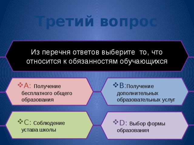 Третий вопрос Из перечня ответов выберите то, что относится к обязанностям обучающихся B : Получение дополнительных образовательных услуг A: Получение бесплатного общего образования C: Соблюдение устава школы D:  Выбор формы образования 
