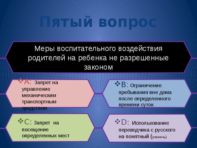 Пятый вопрос Меры воспитательного воздействия родителей на ребенка не разрешенные законом B :  Ограничение пребывания вне дома после определенного времени суток A: Запрет на управление механическим транспортным средством C:  Запрет  на посещение определенных мест D:  Использование переводчика с русского на понятный ( ремень) 
