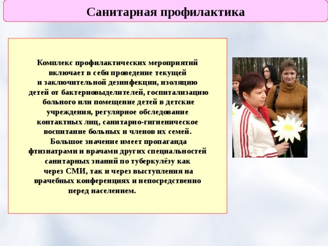 Санитарная профилактика Комплекс профилактических мероприятий  включает в себя проведение текущей и заключительной дезинфекции, изоляцию  детей от бактериовыделителей, госпитализацию  больного или помещение детей в детские  учреждения, регулярное обследование  контактных лиц, санитарно-гигиеническое воспитание больных и членов их семей.  Большое значение имеет пропаганда  фтизиатрами и врачами других специальностей санитарных знаний по туберкулёзу как  через СМИ, так и через выступления на  врачебных конференциях и непосредственно перед населением.  