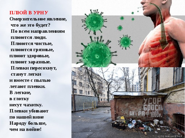 ПЛЮЙ В УРНУ Омерзительное явление,  что же это будет?  По всем направлениям  плюются люди.  Плюются чистые,  плюются грязные, плюют здоровые,  плюют заразные.  Плевки пересохнут,  станут легки и вместе с пылью летают плевки. В легкие, в глотку несут чахотку. Плевки убивают по нашей вине Народу больше, чем на войне! 
