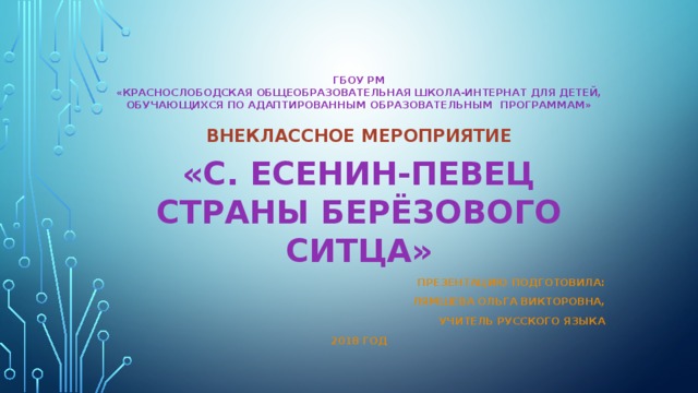 ГБОУ РМ  «Краснослободская общеобразовательная школа-интернат для детей, обучающихся по адаптированным образовательным программам» Внеклассное мероприятие «С. Есенин-певец страны берёзового ситца» Презентацию подготовила:  Лямшева Ольга Викторовна, Учитель русского языка 2018 год 