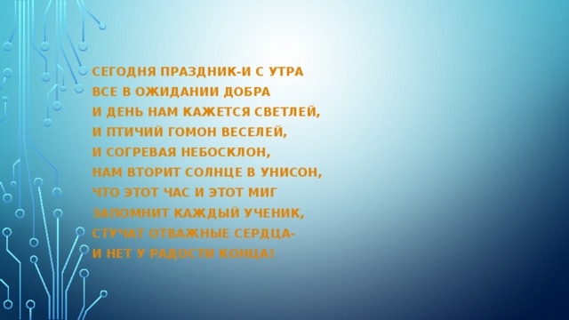 Сегодня праздник-и с утра Все в ожидании добра И день нам кажется светлей, И птичий гомон веселей, И согревая небосклон, Нам вторит солнце в унисон, Что этот час и этот миг Запомнит каждый ученик, Стучат отважные сердца- И нет у радости конца! 