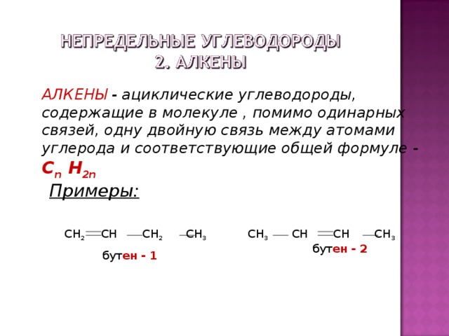 АЛКЕНЫ - ациклические углеводороды, содержащие в молекуле , помимо одинарных связей, одну двойную связь между атомами углерода и соответствующие общей формуле -  С n H 2n Примеры: CH 2 CH CH 2 CH 3  бут ен  - 1 CH 3  CH CH CH 3  бут ен  - 2  