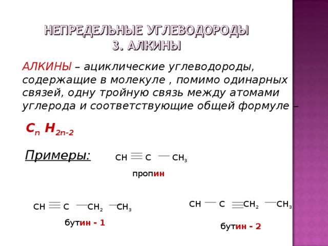 АЛКИНЫ – ациклические углеводороды, содержащие в молекуле , помимо одинарных связей, одну тройную связь между атомами углерода и соответствующие общей формуле –  С n H 2n - 2 Примеры: СН С СН 3  проп ин СН С СН 2 СН 3  бут ин  - 2 СН С СН 2 СН 3  бут ин  - 1 