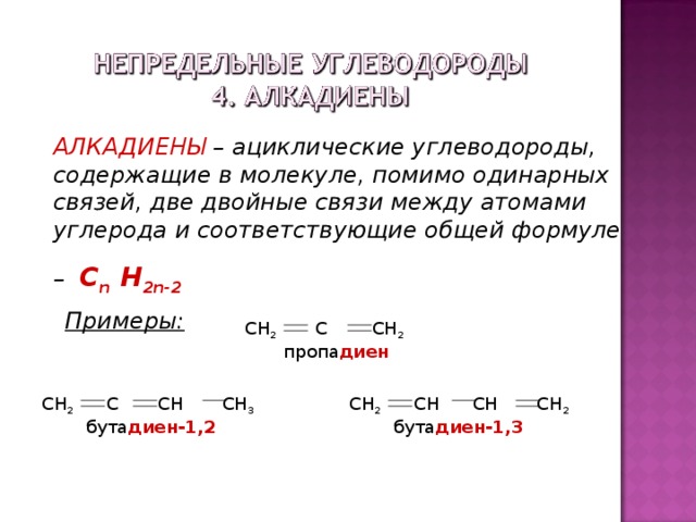 АЛКАДИЕНЫ – ациклические углеводороды, содержащие в молекуле, помимо одинарных связей, две двойные связи между атомами углерода и соответствующие общей формуле – С n H 2n - 2 Примеры: СН 2 С СН 2  пропа диен СН 2 СН СН СН 2  бута диен-1,3 СН 2 С СН СН 3  бута диен-1,2 