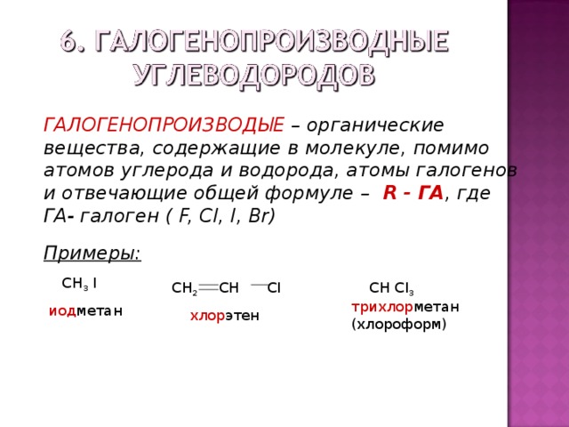 ГАЛОГЕНОПРОИЗВОДЫЕ – органические вещества, содержащие в молекуле, помимо атомов углерода и водорода, атомы галогенов и отвечающие общей формуле – R - ГА , где ГА- галоген ( F, CI, I, Br) Примеры:  CH 3 I иод метан CH 2 CH  CI  хлор этен  CH CI 3  трихлор метан  (хлороформ) 