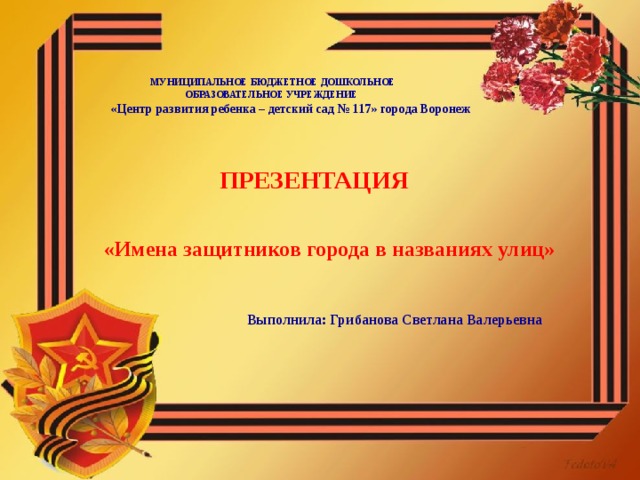        МУНИЦИПАЛЬНОЕ БЮДЖЕТНОЕ ДОШКОЛЬНОЕ  ОБРАЗОВАТЕЛЬНОЕ УЧРЕЖДЕНИЕ  «Центр развития ребенка – детский сад № 117» города Воронеж      ПРЕЗЕНТАЦИЯ    «Имена защитников города в названиях улиц»    Выполнила: Грибанова Светлана Валерьевна     