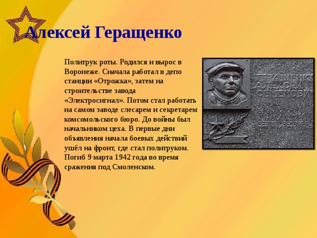   Алексей Геращенко       Политрук роты. Родился и вырос в Воронеже. Сначала работал в депо станции «Отрожка», затем на строительстве завода «Электросигнал». Потом стал работать на самом заводе слесарем и секретарем комсомольского бюро. До войны был начальником цеха. В первые дни объявления начала боевых действий ушёл на фронт, где стал политруком. Погиб 9 марта 1942 года во время сражения под Смоленском.  