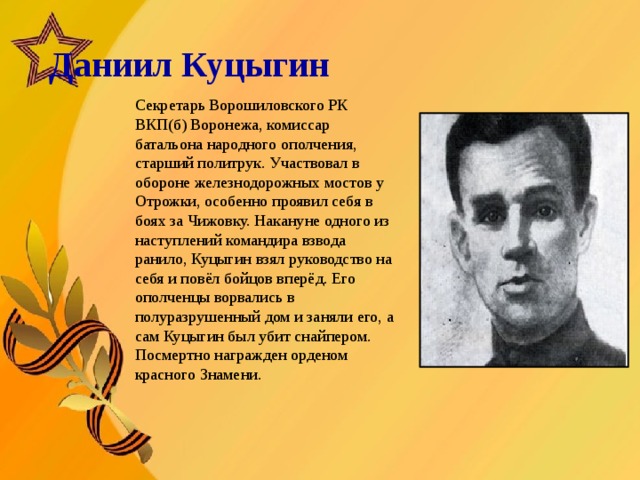   Даниил Куцыгин       Секретарь Ворошиловского РК ВКП(б) Воронежа, комиссар батальона народного ополчения, старший политрук. Участвовал в обороне железнодорожных мостов у Отрожки, особенно проявил себя в боях за Чижовку. Накануне одного из наступлений командира взвода ранило, Куцыгин взял руководство на себя и повёл бойцов вперёд. Его ополченцы ворвались в полуразрушенный дом и заняли его, а сам Куцыгин был убит снайпером. Посмертно награжден орденом красного Знамени.  