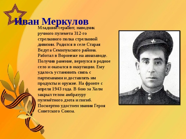   Иван Меркулов       Младший сержант, наводчик ручного пулемета 312-го стрелкового полка стрелковой дивизии. Родился в селе Старая Ведуга Семилукского района. Работал в Воронеже на авиазаводе. Получив ранение, вернулся в родное село и оказался в оккупации. Ему удалось установить связь с партизанами и доставлять им продукты и оружие. На фронте с апреля 1943 года. В бою за Холм закрыл телом амбразуру пулемётного дзота и погиб. Посмертно удостоен звания Героя Советского Союза.  