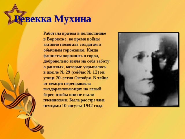   Ревекка Мухина       Работала врачом в поликлинике в Воронеже, во время войны активно помогала солдатам и обычным горожанам. Когда фашисты ворвались в город, добровольно взяла на себя заботу о раненых, которые укрывались в школе № 29 (сейчас № 12) на улице 20-летия Октября. В тайне от немцев переправляла выздоравливающих на левый берег, чтобы они не стали пленниками. Была расстреляна немцами 10 августа 1942 года.  