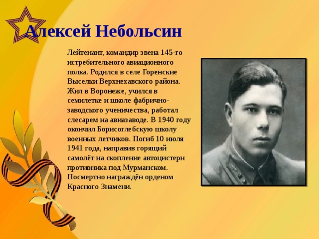   Алексей Небольсин       Лейтенант, командир звена 145-го истребительного авиационного полка. Родился в селе Горенские Выселки Верхнехавского района. Жил в Воронеже, учился в семилетке и школе фабрично-заводского ученичества, работал слесарем на авиазаводе. В 1940 году окончил Борисоглебскую школу военных летчиков. Погиб 10 июля 1941 года, направив горящий самолёт на скопление автоцистерн противника под Мурманском. Посмертно награждён орденом Красного Знамени.  