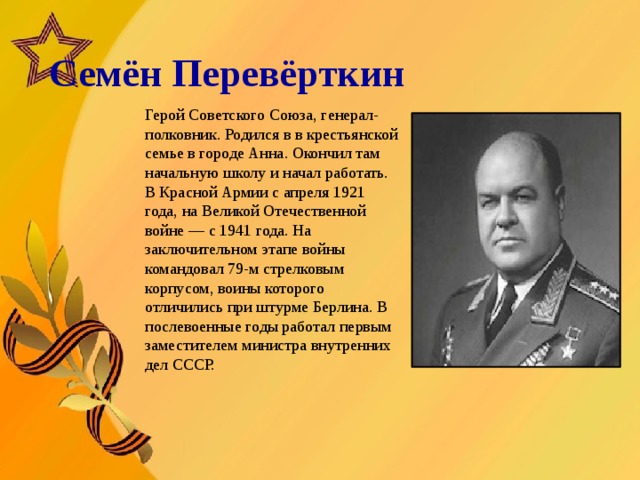   Семён Перевёрткин       Герой Советского Союза, генерал-полковник. Родился в в крестьянской семье в городе Анна. Окончил там начальную школу и начал работать. В Красной Армии с апреля 1921 года, на Великой Отечественной войне — с 1941 года. На заключительном этапе войны командовал 79-м стрелковым корпусом, воины которого отличились при штурме Берлина. В послевоенные годы работал первым заместителем министра внутренних дел СССР.  