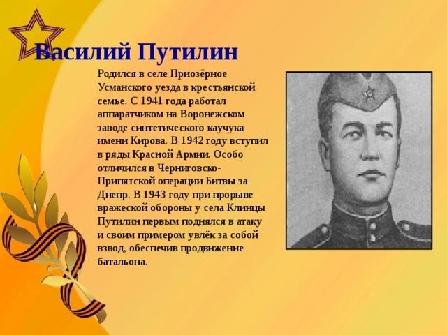   Василий Путилин       Родился в селе Приозёрное Усманского уезда в крестьянской семье. С 1941 года работал аппаратчиком на Воронежском заводе синтетического каучука имени Кирова. В 1942 году вступил в ряды Красной Армии. Особо отличился в Черниговско-Припятской операции Битвы за Днепр. В 1943 году при прорыве вражеской обороны у села Клинцы Путилин первым поднялся в атаку и своим примером увлёк за собой взвод, обеспечив продвижение батальона.  